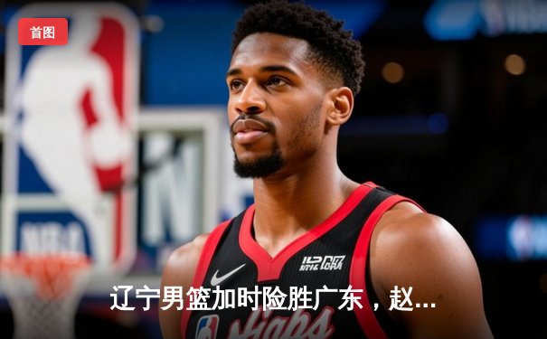 辽宁男篮加时险胜广东，赵继伟砍35分创季后赛生涯新高