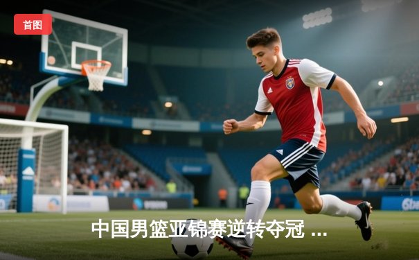 中国男篮亚锦赛逆转夺冠 周琦关键发挥助队险胜韩国