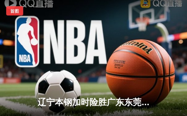 辽宁本钢加时险胜广东东莞大益 CBA半决赛上演史诗级对决