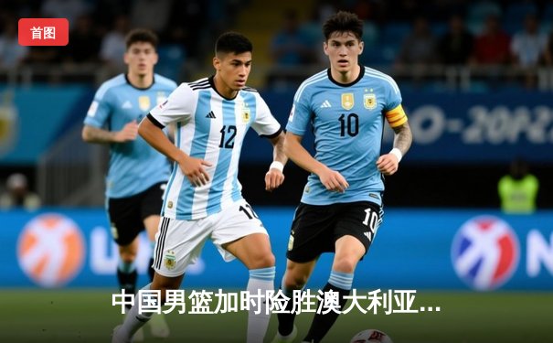 中国男篮加时险胜澳大利亚 周琦砍28+15统治内线