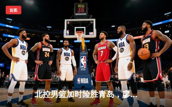 北控男篮加时险胜青岛，廖三宁41分创生涯新高，陈国豪逆境爆发