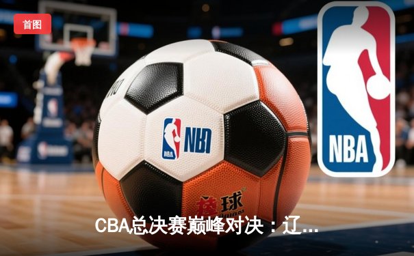 CBA总决赛巅峰对决：辽宁男篮力克广东，赵继伟全能表现锁定胜局