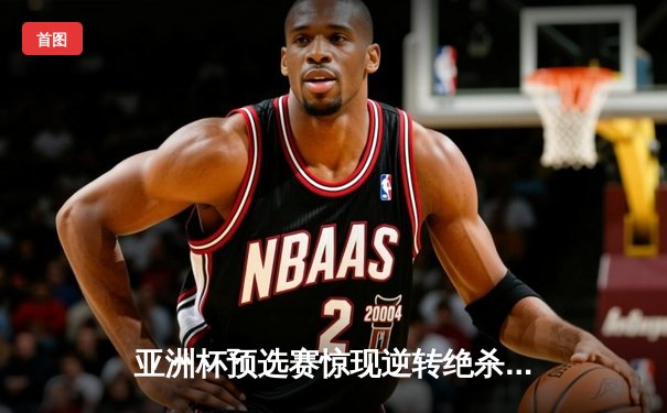 亚洲杯预选赛惊现逆转绝杀，中国男篮加时险胜日本获关键胜利