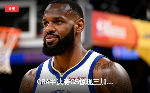 CBA半决赛G5惊现三加时鏖战 广东宏远157-153险胜辽宁本钢晋级总决赛