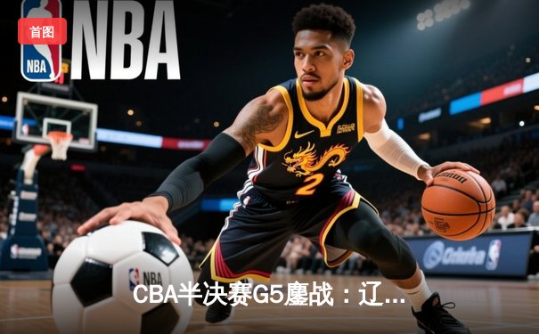 CBA半决赛G5鏖战：辽宁本钢加时逆转广东宏远，赵继伟砍35分创生涯新高