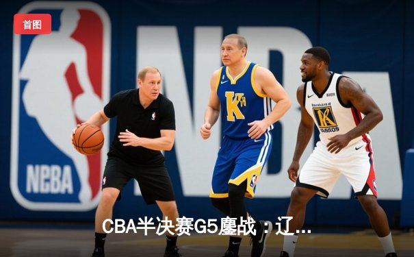 CBA半决赛G5鏖战：辽宁本钢加时逆转广东宏远，赵继伟砍35分创生涯新高